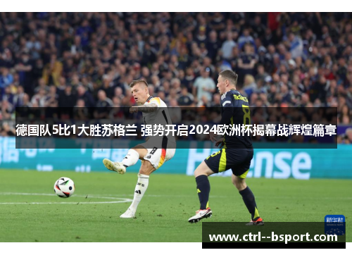 德国队5比1大胜苏格兰 强势开启2024欧洲杯揭幕战辉煌篇章