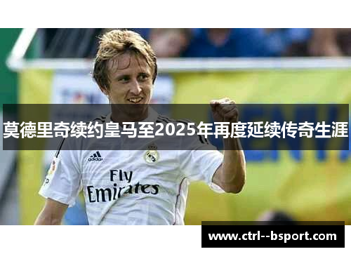 莫德里奇续约皇马至2025年再度延续传奇生涯