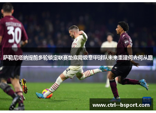 萨勒尼塔纳提前多轮锁定联赛垫底降级意甲球队未来重建何去何从路 萨勒尼塔纳提前多轮锁定联赛垫底降级意甲球队未来重建何去何从路