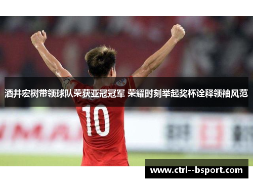 酒井宏树带领球队荣获亚冠冠军 荣耀时刻举起奖杯诠释领袖风范