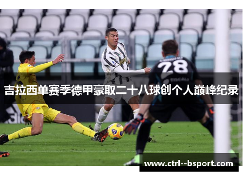 吉拉西单赛季德甲豪取二十八球创个人巅峰纪录 吉拉西单赛季德甲豪取二十八球创个人巅峰纪录