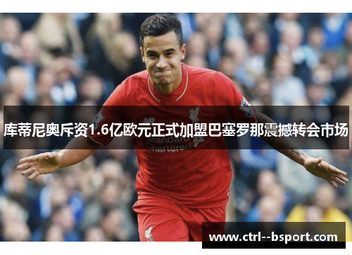 库蒂尼奥斥资1.6亿欧元正式加盟巴塞罗那震撼转会市场