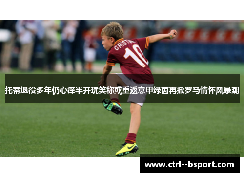 托蒂退役多年仍心痒半开玩笑称或重返意甲绿茵再掀罗马情怀风暴潮