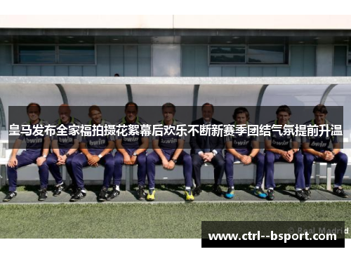 皇马发布全家福拍摄花絮幕后欢乐不断新赛季团结气氛提前升温