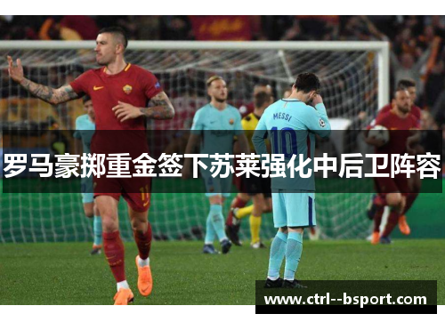 罗马豪掷重金签下苏莱强化中后卫阵容