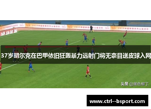 37岁胡尔克在巴甲依旧狂轰暴力远射门将无奈目送皮球入网